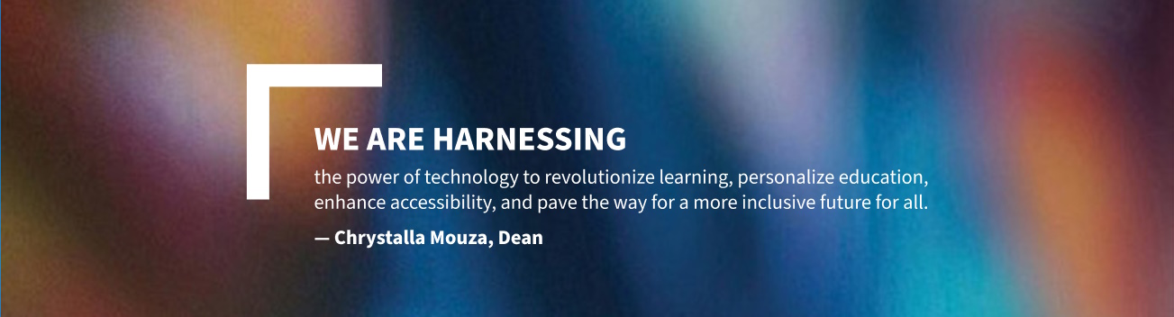 We are harnessing the power of technology to revolutionize learning, personalize education, enhance accessibility, and pave the way for a more inclusive future for all. Chrystalla Mouza, Dean